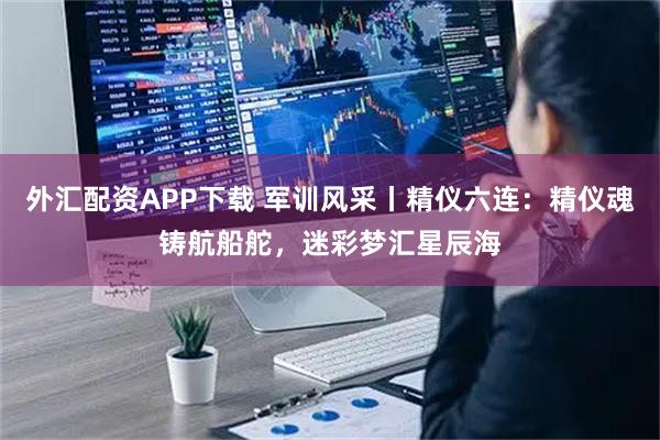 外汇配资APP下载 军训风采丨精仪六连：精仪魂铸航船舵，迷彩梦汇星辰海