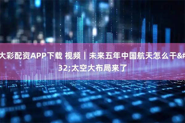 大彩配资APP下载 视频｜未来五年中国航天怎么干 太空大布局来了