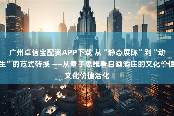 广州卓信宝配资APP下载 从“静态展陈”到“动态共生”的范式转换 ——从量子思维看白酒酒庄的文化价值活化