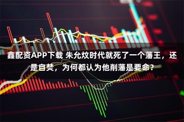 鑫配资APP下载 朱允炆时代就死了一个藩王，还是自焚，为何都认为他削藩是要命？