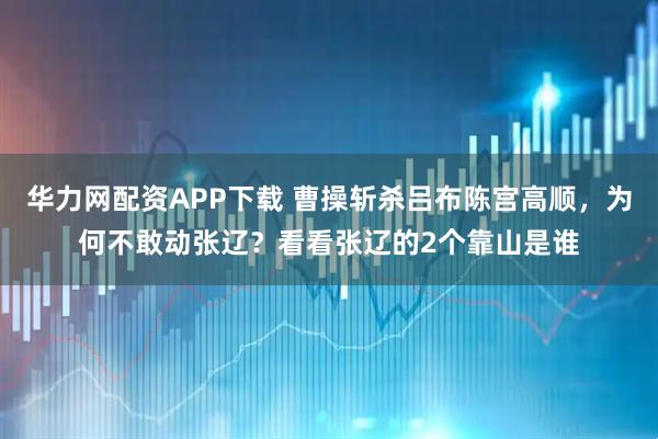 华力网配资APP下载 曹操斩杀吕布陈宫高顺，为何不敢动张辽？看看张辽的2个靠山是谁