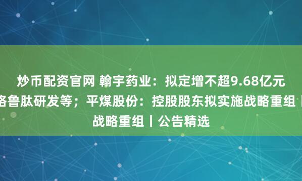 炒币配资官网 翰宇药业：拟定增不超9.68亿元用于司美格鲁肽研发等；平煤股份：控股股东拟实施战略重组丨公告精选
