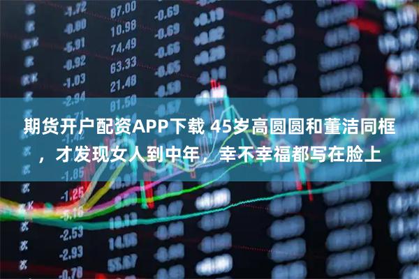 期货开户配资APP下载 45岁高圆圆和董洁同框，才发现女人到中年，幸不幸福都写在脸上