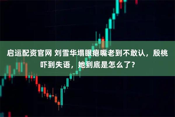 启运配资官网 刘雪华塌眼瘪嘴老到不敢认，殷桃吓到失语，她到底是怎么了？