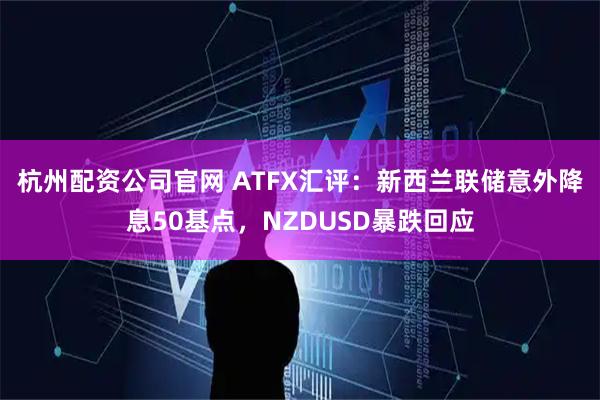 杭州配资公司官网 ATFX汇评：新西兰联储意外降息50基点，NZDUSD暴跌回应