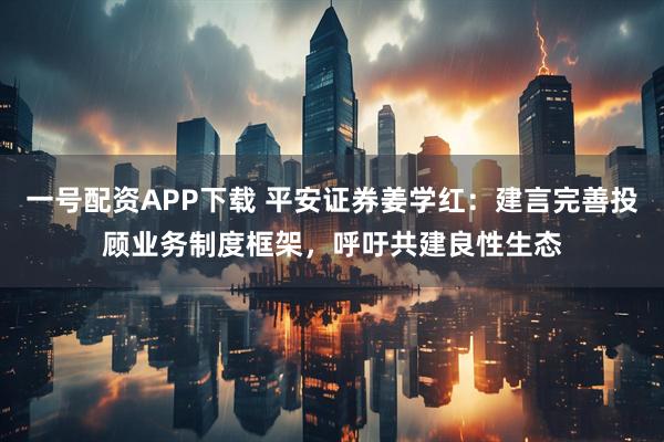 一号配资APP下载 平安证券姜学红：建言完善投顾业务制度框架，呼吁共建良性生态