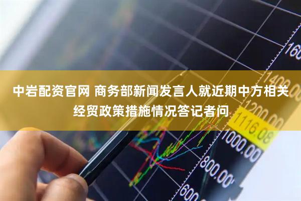 中岩配资官网 商务部新闻发言人就近期中方相关经贸政策措施情况答记者问