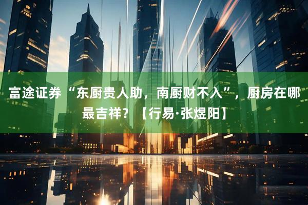 富途证券 “东厨贵人助，南厨财不入”，厨房在哪最吉祥？【行易·张煜阳】