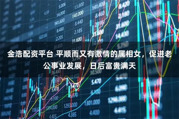 金浩配资平台 平顺而又有激情的属相女，促进老公事业发展，日后富贵满天