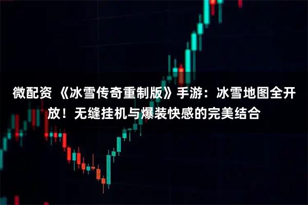 微配资 《冰雪传奇重制版》手游：冰雪地图全开放！无缝挂机与爆装快感的完美结合