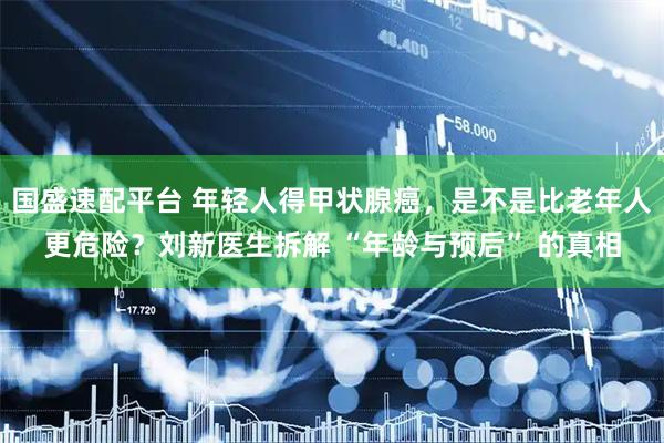 国盛速配平台 年轻人得甲状腺癌，是不是比老年人更危险？刘新医生拆解 “年龄与预后” 的真相