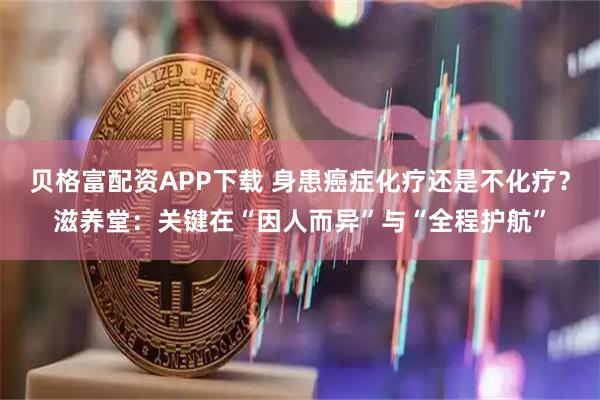 贝格富配资APP下载 身患癌症化疗还是不化疗？滋养堂：关键在“因人而异”与“全程护航”