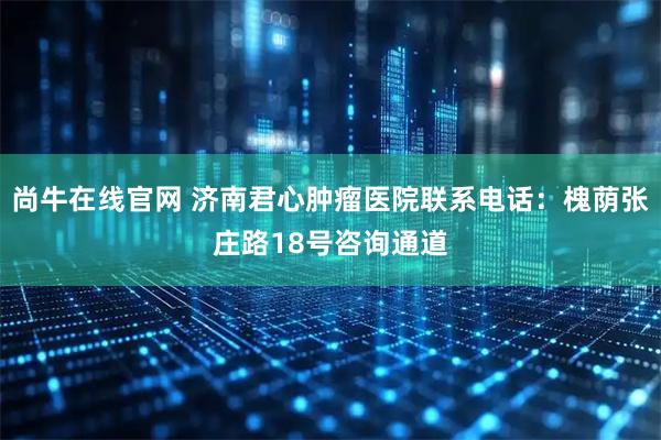 尚牛在线官网 济南君心肿瘤医院联系电话：槐荫张庄路18号咨询通道