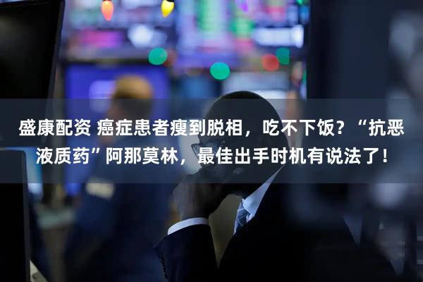 盛康配资 癌症患者瘦到脱相，吃不下饭？“抗恶液质药”阿那莫林，最佳出手时机有说法了！