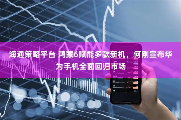 海通策略平台 鸿蒙6赋能多款新机，何刚宣布华为手机全面回归市场