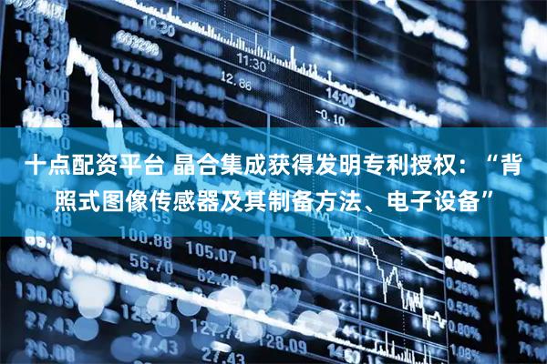 十点配资平台 晶合集成获得发明专利授权：“背照式图像传感器及其制备方法、电子设备”