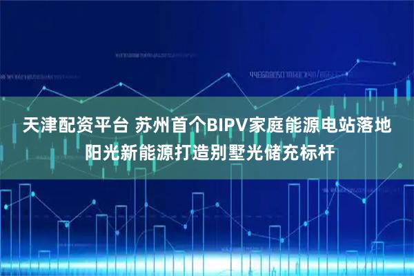 天津配资平台 苏州首个BIPV家庭能源电站落地 阳光新能源打造别墅光储充标杆