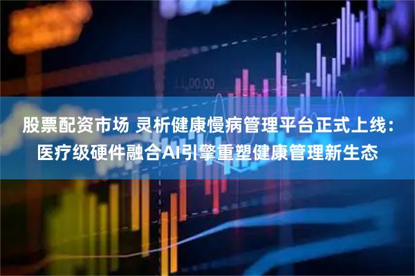 股票配资市场 灵析健康慢病管理平台正式上线：医疗级硬件融合AI引擎重塑健康管理新生态