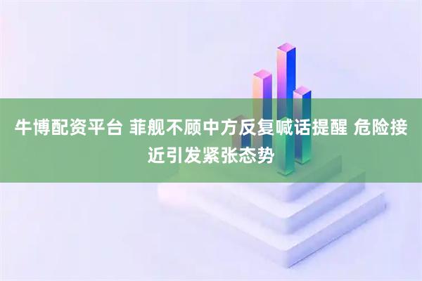 牛博配资平台 菲舰不顾中方反复喊话提醒 危险接近引发紧张态势