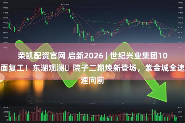 荣凯配资官网 启新2026 | 世纪兴业集团10盘全面复工！东湖观澜・院子二期焕新登场，紫金城全速向前