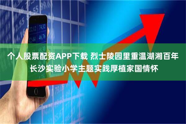 个人股票配资APP下载 烈士陵园里重温湖湘百年 长沙实验小学主题实践厚植家国情怀