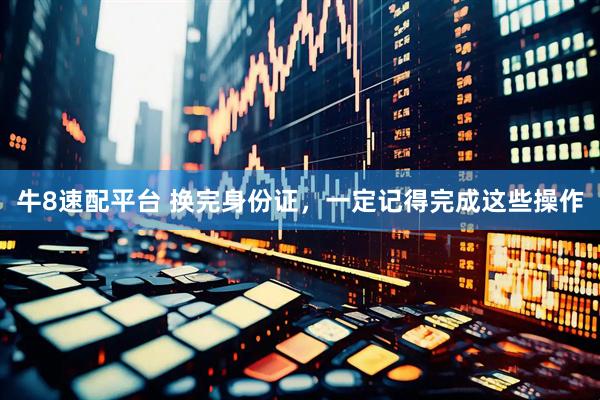 牛8速配平台 换完身份证，一定记得完成这些操作