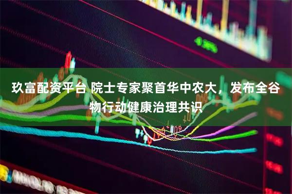 玖富配资平台 院士专家聚首华中农大，发布全谷物行动健康治理共识