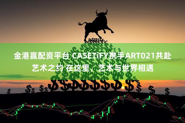 金港赢配资平台 CASETiFY携手ART021共赴艺术之约 在这里，艺术与世界相遇