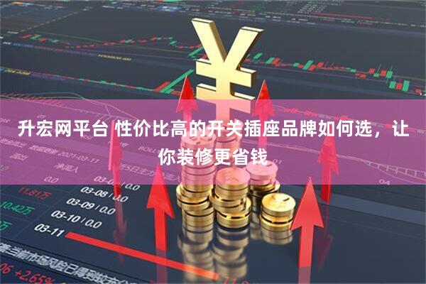 升宏网平台 性价比高的开关插座品牌如何选，让你装修更省钱