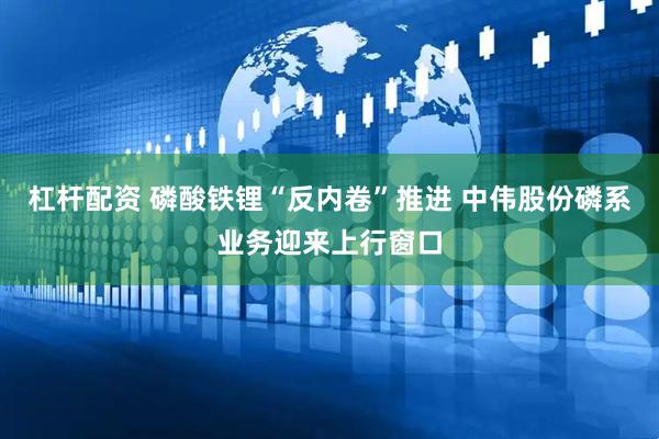 杠杆配资 磷酸铁锂“反内卷”推进 中伟股份磷系业务迎来上行窗口