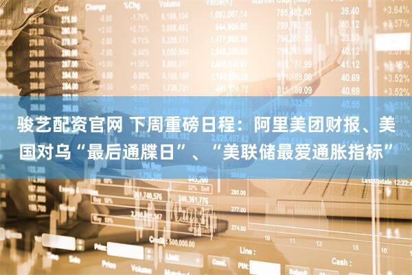 骏艺配资官网 下周重磅日程：阿里美团财报、美国对乌“最后通牒日”、“美联储最爱通胀指标”