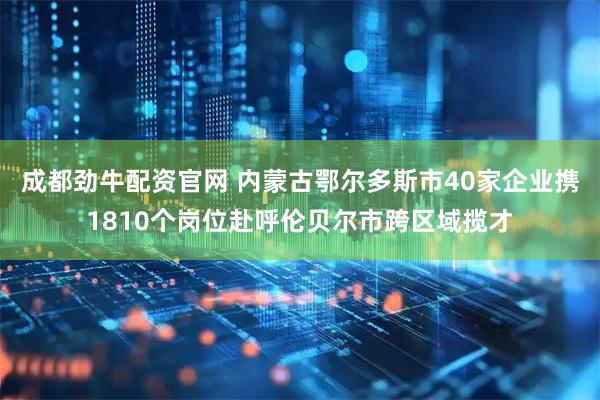 成都劲牛配资官网 内蒙古鄂尔多斯市40家企业携1810个岗位赴呼伦贝尔市跨区域揽才