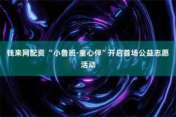 钱来网配资 “小鲁班·童心伴”开启首场公益志愿活动