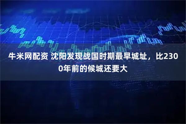 牛米网配资 沈阳发现战国时期最早城址，比2300年前的候城还要大
