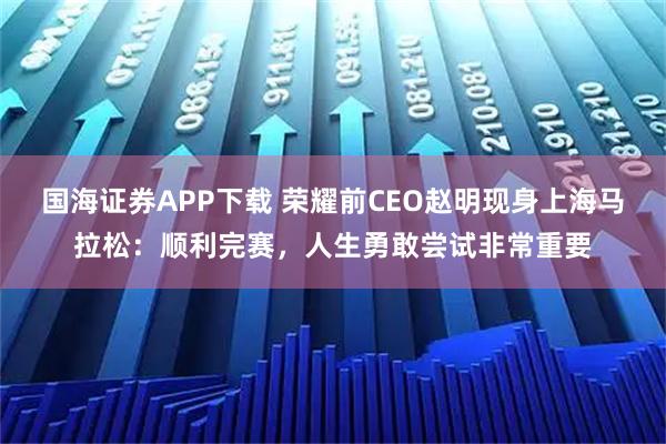 国海证券APP下载 荣耀前CEO赵明现身上海马拉松：顺利完赛，人生勇敢尝试非常重要