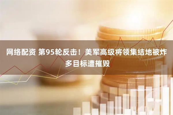 网络配资 第95轮反击！美军高级将领集结地被炸 多目标遭摧毁
