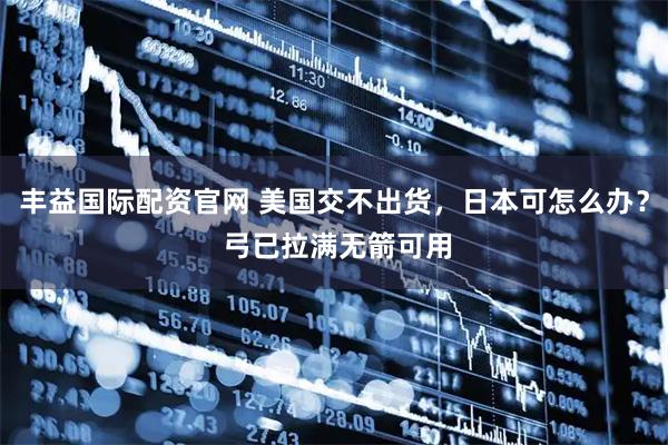 丰益国际配资官网 美国交不出货，日本可怎么办？ 弓已拉满无箭可用