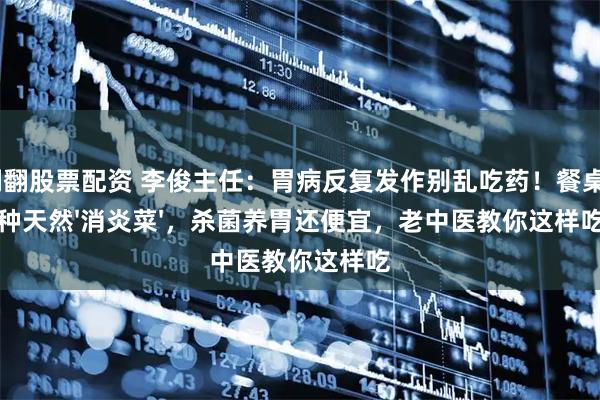翻翻股票配资 李俊主任：胃病反复发作别乱吃药！餐桌4种天然'消炎菜'，杀菌养胃还便宜，老中医教你这样吃