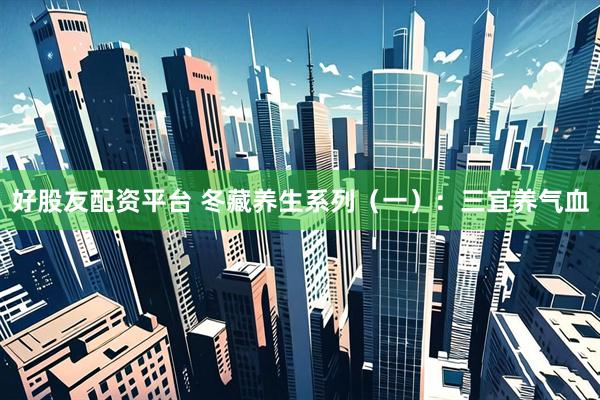好股友配资平台 冬藏养生系列（一）：三宜养气血