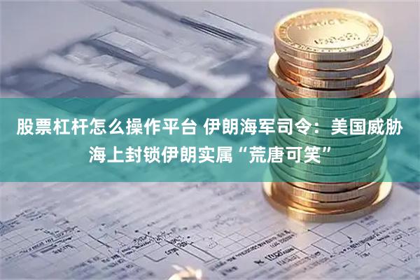 股票杠杆怎么操作平台 伊朗海军司令：美国威胁海上封锁伊朗实属“荒唐可笑”