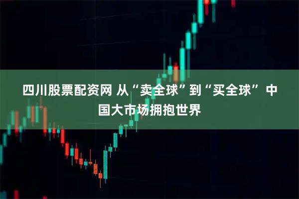 四川股票配资网 从“卖全球”到“买全球” 中国大市场拥抱世界