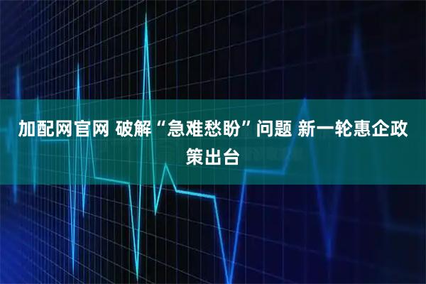 加配网官网 破解“急难愁盼”问题 新一轮惠企政策出台
