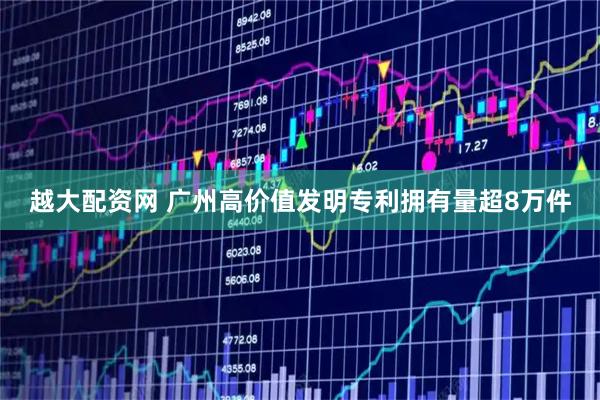 越大配资网 广州高价值发明专利拥有量超8万件
