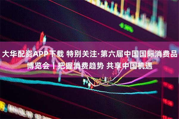大华配资APP下载 特别关注·第六届中国国际消费品博览会丨把握消费趋势 共享中国机遇