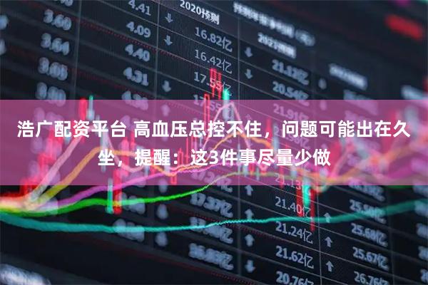 浩广配资平台 高血压总控不住，问题可能出在久坐，提醒：这3件事尽量少做