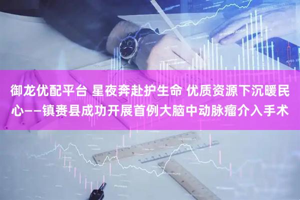 御龙优配平台 星夜奔赴护生命 优质资源下沉暖民心——镇赉县成功开展首例大脑中动脉瘤介入手术