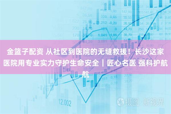 金篮子配资 从社区到医院的无缝救援！长沙这家医院用专业实力守护生命安全｜匠心名医 强科护航