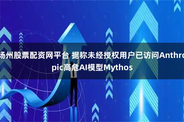 扬州股票配资网平台 据称未经授权用户已访问Anthropic高危AI模型Mythos