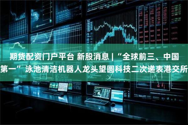 期货配资门户平台 新股消息 | “全球前三、中国第一” 泳池清洁机器人龙头望圆科技二次递表港交所