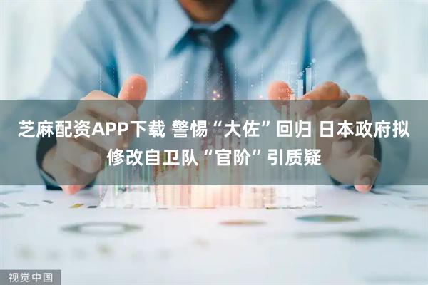 芝麻配资APP下载 警惕“大佐”回归 日本政府拟修改自卫队“官阶”引质疑